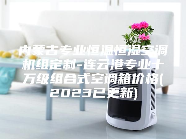 內蒙古專業恒溫恒濕空調機組定制-連云港專業十萬級組合式空調箱價格(2023已更新)
