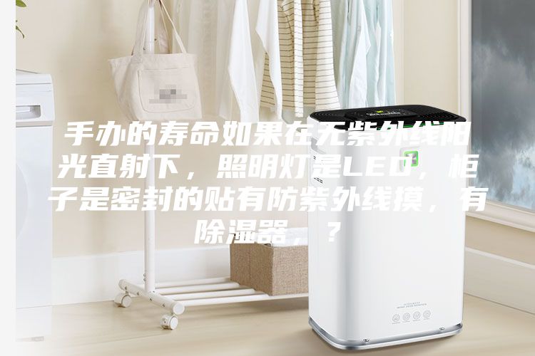 手辦的壽命如果在無(wú)紫外線陽(yáng)光直射下，照明燈是LED，柜子是密封的貼有防紫外線摸，有除濕器，？