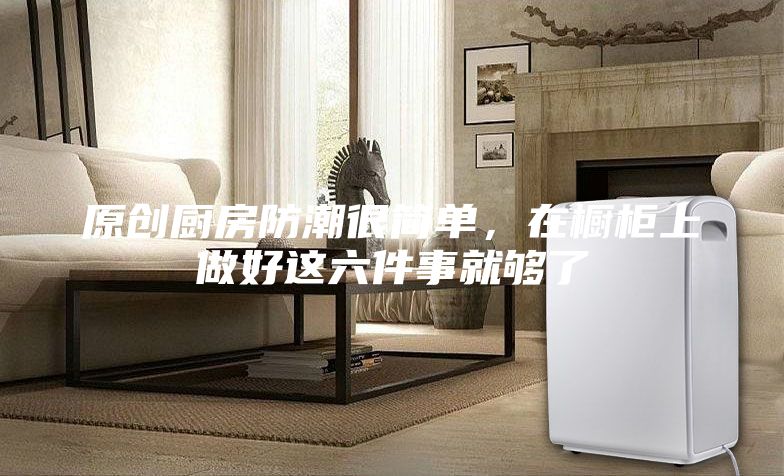 原創(chuàng)廚房防潮很簡(jiǎn)單，在櫥柜上做好這六件事就夠了