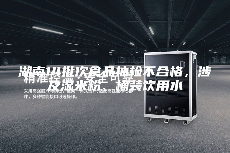 湖南14批次食品抽檢不合格，涉及濕米粉、桶裝飲用水