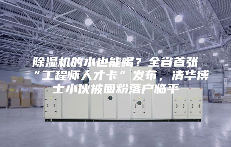 除濕機(jī)的水也能喝？全省首張“工程師人才卡”發(fā)布，清華博士小伙被圈粉落戶臨平